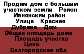 Продам дом с большим участком земли › Район ­ Ивнянский район  › Улица ­ Красная Дубрава › Дом ­ 2 › Общая площадь дома ­ 50 › Площадь участка ­ 400 › Цена ­ 750 000 - Белгородская обл., Ивнянский р-н, Верхопенье с. Недвижимость » Дома, коттеджи, дачи продажа   